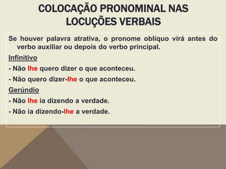 COLOCAÇÃO PRONOMINAL NAS
LOCUÇÕES VERBAIS
Se houver palavra atrativa, o pronome oblíquo virá antes do
verbo auxiliar ou depois do verbo principal.
Infinitivo

- Não lhe quero dizer o que aconteceu.
- Não quero dizer-lhe o que aconteceu.
Gerúndio
- Não lhe ia dizendo a verdade.
- Não ia dizendo-lhe a verdade.

 