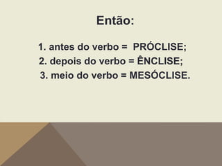 Então:
1. antes do verbo = PRÓCLISE;
2. depois do verbo = ÊNCLISE;
3. meio do verbo = MESÓCLISE.

 