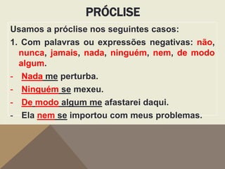 PRÓCLISE
Usamos a próclise nos seguintes casos:
1. Com palavras ou expressões negativas: não,
nunca, jamais, nada, ninguém, nem, de modo
algum.
- Nada me perturba.
- Ninguém se mexeu.
- De modo algum me afastarei daqui.
- Ela nem se importou com meus problemas.

 