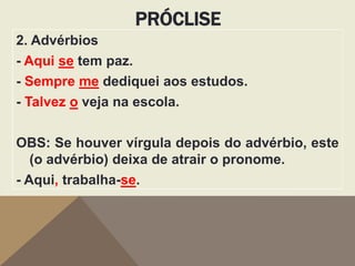 PRÓCLISE
2. Advérbios
- Aqui se tem paz.
- Sempre me dediquei aos estudos.
- Talvez o veja na escola.
OBS: Se houver vírgula depois do advérbio, este
(o advérbio) deixa de atrair o pronome.
- Aqui, trabalha-se.

 