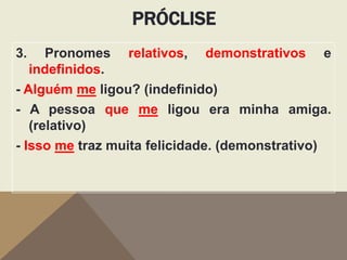 PRÓCLISE
3.

Pronomes relativos, demonstrativos e
indefinidos.
- Alguém me ligou? (indefinido)
- A pessoa que me ligou era minha amiga.
(relativo)
- Isso me traz muita felicidade. (demonstrativo)

 