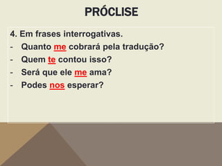 PRÓCLISE
4. Em frases interrogativas.
- Quanto me cobrará pela tradução?
- Quem te contou isso?
- Será que ele me ama?
- Podes nos esperar?

 
