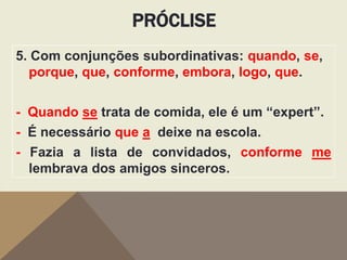 PRÓCLISE
5. Com conjunções subordinativas: quando, se,
porque, que, conforme, embora, logo, que.
- Quando se trata de comida, ele é um “expert”.
- É necessário que a deixe na escola.
- Fazia a lista de convidados, conforme me
lembrava dos amigos sinceros.

 