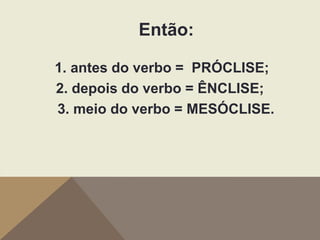 Então:
1. antes do verbo = PRÓCLISE;
2. depois do verbo = ÊNCLISE;
3. meio do verbo = MESÓCLISE.

 