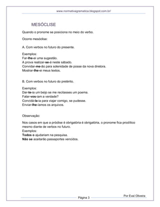 www.normativagramatica.blogspot.com.br/
Página 3
Por Evaí Oliveira
MESÓCLISE
Quando o pronome se posiciona no meio do verbo.
Ocorre mesóclise:
A. Com verbos no futuro do presente.
Exemplos:
Far-lhe-ei uma sugestão.
A prova realizar-se-á neste sábado.
Convidar-me-ão para solenidade de posse da nova diretora.
Mostrar-lhe-ei meus textos.
B. Com verbos no futuro do pretérito.
Exemplos:
Dar-te-ia um beijo se me recitasses um poema.
Falar-vos-iam a verdade?
Convidá-la-ia para viajar comigo, se pudesse.
Enviar-lhe-íamos os arquivos.
Observação:
Nos casos em que a próclise é obrigatória é obrigatória, o pronome fica proclítico
mesmo diante de verbos no futuro.
Exemplos:
Todos o ajudariam na pesquisa.
Não se aceitarão passaportes vencidos.
 