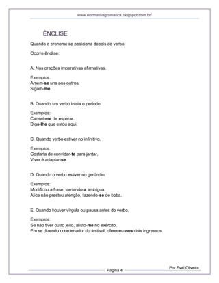 www.normativagramatica.blogspot.com.br/
Página 4
Por Evaí Oliveira
ÊNCLISE
Quando o pronome se posiciona depois do verbo.
Ocorre ênclise:
A. Nas orações imperativas afirmativas.
Exemplos:
Amem-se uns aos outros.
Sigam-me.
B. Quando um verbo inicia o período.
Exemplos:
Cansei-me de esperar.
Diga-lhe que estou aqui.
C. Quando verbo estiver no infinitivo.
Exemplos:
Gostaria de convidar-te para jantar.
Viver é adaptar-se.
D. Quando o verbo estiver no gerúndio.
Exemplos:
Modificou a frase, tornando-a ambígua.
Alice não prestou atenção, fazendo-se de boba.
E. Quando houver vírgula ou pausa antes do verbo.
Exemplos:
Se não tiver outro jeito, alisto-me no exército.
Em se dizendo coordenador do festival, ofereceu-nos dois ingressos.
 