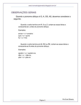 www.normativagramatica.blogspot.com.br/
Página 5
Por Evaí Oliveira
OBSERVAÇÕES GERAIS
Quando o pronome oblíquo é O, A, OS, AS, devemos considerar o
seguinte:
Quando o verbo termina em R, S ou Z, cortam-se essas letras e
acrescenta-se L antes do pronome oblíquo.
Exemplos:
enviar + o = enviá-lo
quis + o = qui-lo
fiz + o = fi-lo
Quando o verbo termina em M, ÃO ou ÕE, cortam-se essas letras e
acrescenta-se N antes do pronome oblíquo.
Exemplos:
ajudem + a = ajudem-na
dão + o = dão-no
põe + o = põe-no
 
