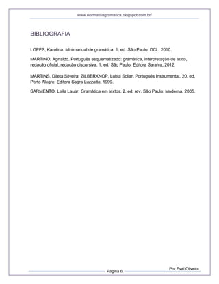 www.normativagramatica.blogspot.com.br/
Página 6
Por Evaí Oliveira
BIBLIOGRAFIA
LOPES, Karolina. Minimanual de gramática. 1. ed. São Paulo: DCL, 2010.
MARTINO, Agnaldo. Português esquematizado: gramática, interpretação de texto,
redação oficial, redação discursiva. 1. ed. São Paulo: Editora Saraiva, 2012.
MARTINS, Dileta Silveira; ZILBERKNOP, Lúbia Scliar. Português Instrumental. 20. ed.
Porto Alegre: Editora Sagra Luzzatto, 1999.
SARMENTO, Leila Lauar. Gramática em textos. 2. ed. rev. São Paulo: Moderna, 2005.
 