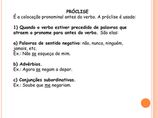 PRÓCLISE 
É a colocação pronominal antes do verbo. A próclise é usada: 
1) Quando o verbo estiver precedido de palavras que 
atraem o pronome para antes do verbo. São elas: 
a) Palavras de sentido negativo: não, nunca, ninguém, 
jamais, etc. 
Ex.: Não se esqueça de mim. 
b) Advérbios. 
Ex.: Agora se negam a depor. 
c) Conjunções subordinativas. 
Ex.: Soube que me negariam. 
 