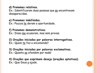 d) Pronomes relativos. 
Ex.: Identificaram duas pessoas que se encontravam 
desaparecidas. 
e) Pronomes indefinidos. 
Ex.: Poucos te deram a oportunidade. 
f) Pronomes demonstrativos. 
Ex.: Disso me acusaram, mas sem provas. 
2) Orações iniciadas por palavras interrogativas. 
Ex.: Quem te fez a encomenda? 
3) Orações iniciadas por palavras exclamativas. 
Ex.: Quanto se ofendem por nada! 
4) Orações que exprimem desejo (orações optativas). 
Ex.: Que Deus o ajude. 
 