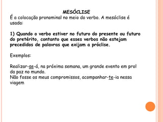 MESÓCLISE 
É a colocação pronominal no meio do verbo. A mesóclise é 
usada: 
1) Quando o verbo estiver no futuro do presente ou futuro 
do pretérito, contanto que esses verbos não estejam 
precedidos de palavras que exijam a próclise. 
Exemplos: 
Realizar-se-á, na próxima semana, um grande evento em prol 
da paz no mundo. 
Não fosse os meus compromissos, acompanhar-te-ia nessa 
viagem 
 