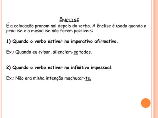 ÊNCLISE 
É a colocação pronominal depois do verbo. A ênclise é usada quando a 
próclise e a mesóclise não forem possíveis: 
1) Quando o verbo estiver no imperativo afirmativo. 
Ex.: Quando eu avisar, silenciem-se todos. 
2) Quando o verbo estiver no infinitivo impessoal. 
Ex.: Não era minha intenção machucar-te. 
 