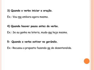 3) Quando o verbo iniciar a oração. 
Ex.: Vou-me embora agora mesmo. 
4) Quando houver pausa antes do verbo. 
Ex.: Se eu ganho na loteria, mudo-me hoje mesmo. 
5- Quando o verbo estiver no gerúndio. 
Ex.: Recusou a proposta fazendo-se de desentendida. 
