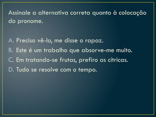 Assinale a alternativa correta quanto à colocação
do pronome.
A. Preciso vê-lo, me disse o rapaz.
B. Este é um trabalho que absorve-me muito.
C. Em tratando-se frutas, prefiro as cítricas.
D. Tudo se resolve com o tempo.
 