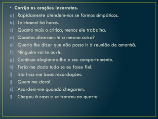• Corrija as orações incorretas.
a) Rapidamente atendem-nos se formos simpáticos.
b) Te chamei há horas.
c) Quanto mais o critica, menos ele trabalha.
d) Quantos disseram-te a mesma coisa?
e) Queria lhe dizer que não posso ir à reunião de amanhã.
f) Ninguém vai te ouvir.
g) Continuo elogiando-lhe o seu comportamento.
h) Teria me dado tudo se eu fosse fiel.
i) Isto traz-me boas recordações.
j) Quem me dera!
k) Acordem-me quando chegarem.
l) Chegou à casa e se trancou no quarto.
 