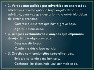 • 3. Verbos antecedidos por advérbios ou expressões
adverbiais, exceto quando haja vírgula depois do
advérbio, uma vez que dessa forma o advérbio deixa
de atrair o pronome.
Ontem me disseram que havia greve hoje.
Agora, descansa-se.
• 4. Orações exclamativas e orações que exprimam
desejo de que algo aconteça.
Deus nos dê forças.
Oxalá me dês a boa notícia.
• 5. Orações com conjunções subordinativas.
Embora se sentisse melhor, saiu.
Conforme lhe disse, hoje vou sair mais cedo.
 