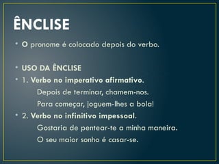 ÊNCLISE
• O pronome é colocado depois do verbo.
• USO DA ÊNCLISE
• 1. Verbo no imperativo afirmativo.
Depois de terminar, chamem-nos.
Para começar, joguem-lhes a bola!
• 2. Verbo no infinitivo impessoal.
Gostaria de pentear-te a minha maneira.
O seu maior sonho é casar-se.
 