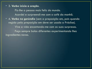 • 3. Verbo inicia a oração.
Fiz-lhe a pessoa mais feliz do mundo.
Acordei e surpreendi-me com o café da manhã.
• 4. Verbo no gerúndio (sem a preposição em, pois quando
regido pela preposição em deve ser usada a Próclise).
Vive a vida encantando-me com as suas surpresas.
Faço sempre bolos diferentes experimentando lhes
ingredientes novos.
 