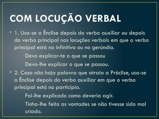 COM LOCUÇÃO VERBAL
• 1. Usa-se a Ênclise depois do verbo auxiliar ou depois
do verbo principal nas locuções verbais em que o verbo
principal está no infinitivo ou no gerúndio.
Devo explicar-te o que se passou
Devo-lhe explicar o que se passou.
• 2. Caso não haja palavra que atraia a Próclise, usa-se
a Ênclise depois do verbo auxiliar em que o verbo
principal está no particípio.
Foi-lhe explicado como deveria agir.
Tinha-lhe feito as vontades se não tivesse sido mal
criado.
 