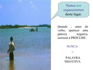 Nunca nos
    esqueceremos
     deste lugar.


Quando , antes do
verbo, aparecer uma
palavra       negativa,
ocorrerá a PRÓCLISE.

      NUNCA
          =
     PALAVRA
     NEGATIVA
 