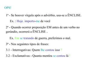 OPS!

1ª - Se houver vírgula após o advérbio, usa-se a ÊNCLISE.
   Ex. : Hoje, importo-me de você
2ª - Quando ocorrer preposição EM antes de um verbo no
gerúndio, ocorrerá a ÊNCLISE .

   Ex. Em se tratando de guerra, preferimos o mal.
3ª - Nos seguintes tipos de frases:
3.1 - Interrogativas: Quem lhe contou isso ?
3.2 - Exclamativas - Quanta mentira se contou lá !
 