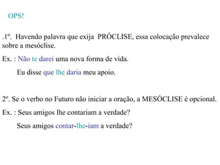OPS!

.1º. Havendo palavra que exija PRÓCLISE, essa colocação prevalece
sobre a mesóclise.
Ex. : Não te darei uma nova forma de vida.
    Eu disse que lhe daria meu apoio.


2º. Se o verbo no Futuro não iniciar a oração, a MESÓCLISE é opcional.
Ex. : Seus amigos lhe contariam a verdade?
    Seus amigos contar-lhe-iam a verdade?
 