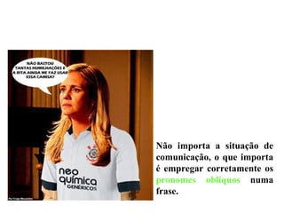Não importa a situação de
comunicação, o que importa
é empregar corretamente os
pronomes oblíquos numa
frase.
 