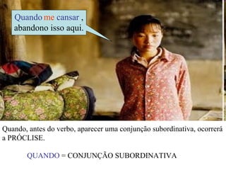 Quando me cansar ,
   abandono isso aqui.




Quando, antes do verbo, aparecer uma conjunção subordinativa, ocorrerá
a PRÓCLISE.

       QUANDO = CONJUNÇÃO SUBORDINATIVA
 
