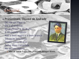 ÊnclisePronominais, Oswald de AndradeDê-me um cigarroDiz a gramáticaDo professor e do alunoE do mulato sabidoMas o bom negro e o bom brancoDa nação brasileiraDizem todos os diasDeixa disso camaradaMe dá um cigarroNão se inicia frase com pronome oblíquo átono.
