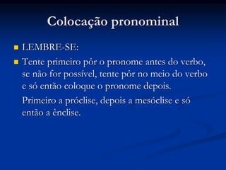 Colocação pronominal
 LEMBRE-SE:
 Tente primeiro pôr o pronome antes do verbo,
se não for possível, tente pôr no meio do verbo
e só então coloque o pronome depois.
Primeiro a próclise, depois a mesóclise e só
então a ênclise.
 