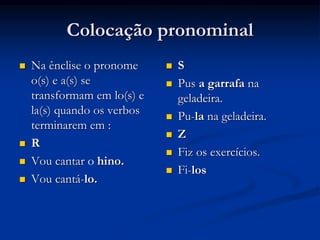Colocação pronominal
 Na ênclise o pronome
o(s) e a(s) se
transformam em lo(s) e
la(s) quando os verbos
terminarem em :
 R
 Vou cantar o hino.
 Vou cantá-lo.
 S
 Pus a garrafa na
geladeira.
 Pu-la na geladeira.
 Z
 Fiz os exercícios.
 Fi-los
 