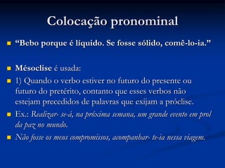 Colocação pronominal
 “Bebo porque é líquido. Se fosse sólido, comê-lo-ia.”
 Mésoclise é usada:
 1) Quando o verbo estiver no futuro do presente ou
futuro do pretérito, contanto que esses verbos não
estejam precedidos de palavras que exijam a próclise.
 Ex.: Realizar- se-á, na próxima semana, um grande evento em prol
da paz no mundo.
 Não fosse os meus compromissos, acompanhar- te-ia nessa viagem.
 