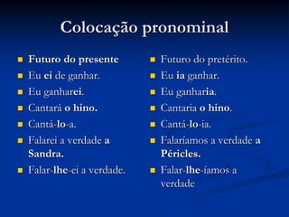 Colocação pronominal
 Futuro do presente
 Eu ei de ganhar.
 Eu ganharei.
 Cantará o hino.
 Cantá-lo-a.
 Falarei a verdade a
Sandra.
 Falar-lhe-ei a verdade.
 Futuro do pretérito.
 Eu ia ganhar.
 Eu ganharia.
 Cantaria o hino.
 Cantá-lo-ia.
 Falaríamos a verdade a
Péricles.
 Falar-lhe-íamos a
verdade
 