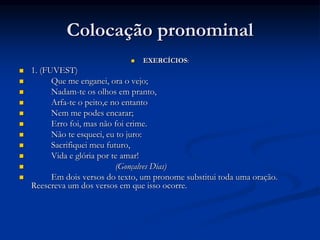 Colocação pronominal
 EXERCÍCIOS:
 1. (FUVEST)
 Que me enganei, ora o vejo;
 Nadam-te os olhos em pranto,
 Arfa-te o peito,e no entanto
 Nem me podes encarar;
 Erro foi, mas não foi crime.
 Não te esqueci, eu to juro:
 Sacrifiquei meu futuro,
 Vida e glória por te amar!
 (Gonçalves Dias)
 Em dois versos do texto, um pronome substitui toda uma oração.
Reescreva um dos versos em que isso ocorre.
 