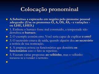 Colocação pronominal
 A.Substitua a expressão em negrito pelo pronome pessoal
adequado: (Use os pronomes O, A, OS, AS, - e variações -
ou LHE, LHES.)
 1. Embora o barraco fosse mal construído, a tempestade não
derrubou o barraco.
 2. O exemplo contém erro. Você seria capaz de explicar o erro?
 3. O secretário estava de saída, quando alguém deu ao secretário
a notícia de sua nomeação.
 4. A empresa avisou os funcionários que demitiria os
funcionários caso o fato se repetisse.
 5. Fizeram várias propostas ao velhinho, mas o velhinho
recusou-se a vender o terreno.

 