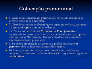 Colocação pronominal
 6. Quando informaram ao gerente que havia sido demitido, o
gerente recusou-se a acreditar.
 7. Quando as moças souberam que o rapaz era solteiro, passaram
a disputar o rapaz com unhas e dentes.
 8. Ao ser comunicada ao Ministro do Planejamento a
escassez de recursos para os novos credenciamentos de empresas
estrangeiras, o Ministro do Planejamento declarou considerar
este financiamento prioritário.
 9. Só depois da chegada do gerente, a polícia pôde ouvir o
gerente sobre os horários de cada funcionário.
 10. Em sua visita ao Cairo, o governo egípcio concedeu ao
eminente cientista suíço uma condecoração, o que muito agradou
ao cientista.
 