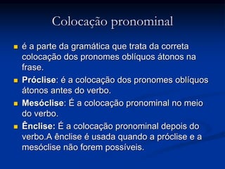 Colocação pronominal
 é a parte da gramática que trata da correta
colocação dos pronomes oblíquos átonos na
frase.
 Próclise: é a colocação dos pronomes oblíquos
átonos antes do verbo.
 Mesóclise: É a colocação pronominal no meio
do verbo.
 Ênclise: É a colocação pronominal depois do
verbo.A ênclise é usada quando a próclise e a
mesóclise não forem possíveis.
 