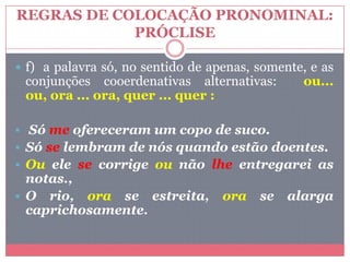 REGRAS DE COLOCAÇÃO PRONOMINAL:
PRÓCLISE
 f) a palavra só, no sentido de apenas, somente, e as
conjunções cooerdenativas alternativas: ou...
ou, ora ... ora, quer ... quer :
 Só me ofereceram um copo de suco.
 Só se lembram de nós quando estão doentes.
 Ou ele se corrige ou não lhe entregarei as
notas.,
 O rio, ora se estreita, ora se alarga
caprichosamente.
 