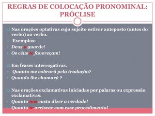 REGRAS DE COLOCAÇÃO PRONOMINAL:
PRÓCLISE
 Nas orações optativas cujo sujeito estiver anteposto (antes do
verbo) ao verbo.
 Exemplos:
• Deus o guarde!
 Os céus te favoreçam!
 Em frases interrogativas.
 Quanto me cobrará pela tradução?
 Quando lhe chamará ?
 Nas orações exclamativas iniciadas por palaras ou expressão
exclamativas:
• Quanto nos custa dizer a verdade!
• Quanto te arriscar com esse procedimento!
 