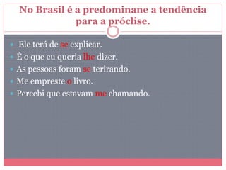 No Brasil é a predominane a tendência
para a próclise.
 Ele terá de se explicar.
 É o que eu queria lhe dizer.
 As pessoas foram se terirando.
 Me empreste o livro.
 Percebi que estavam me chamando.
 