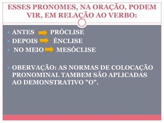 ESSES PRONOMES, NA ORAÇÃO, PODEM
VIR, EM RELAÇÃO AO VERBO:
 ANTES PRÓCLISE
 DEPOIS ÊNCLISE
 NO MEIO MESÓCLISE
 OBERVAÇÃO: AS NORMAS DE COLOCAÇÃO
PRONOMINAL TAMBEM SÃO APLICADAS
AO DEMONSTRATIVO "O".
 