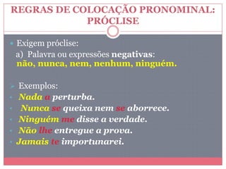 REGRAS DE COLOCAÇÃO PRONOMINAL:
PRÓCLISE
 Exigem próclise:
a) Palavra ou expressões negativas:
não, nunca, nem, nenhum, ninguém.
 Exemplos:
• Nada a perturba.
• Nunca se queixa nem se aborrece.
• Ninguém me disse a verdade.
• Não lhe entregue a prova.
• Jamais te importunarei.
 