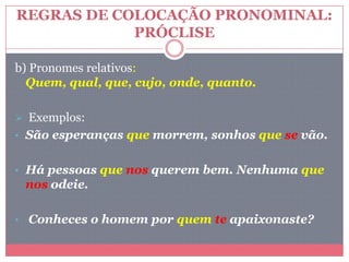 REGRAS DE COLOCAÇÃO PRONOMINAL:
PRÓCLISE
b) Pronomes relativos:
Quem, qual, que, cujo, onde, quanto.
 Exemplos:
• São esperanças que morrem, sonhos que se vão.
• Há pessoas que nos querem bem. Nenhuma que
nos odeie.
• Conheces o homem por quem te apaixonaste?
 