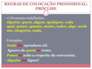 REGRAS DE COLOCAÇÃO PRONOMINAL:
PRÓCLISE
 c) Pronomes indefinidos:
alguém, quem, algum, qualquer, cada
qual, pouco, quanto, muito, todos, algo, nenh
um, ninguém, nada.
Exemplos:
• Nada lhe agradava ali.
• Ignoro de quem se trata.
• Pouco se sabe a respeito da entrevista.
• Alguém me ligou?
 