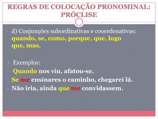 REGRAS DE COLOCAÇÃO PRONOMINAL:
PRÓCLISE
• d) Conjunções subordinativas e cooerdenativas:
quando, se, como, porque, que, logo
que, mas.
 Exemplos:
• Quando nos viu, afatou-se.
• Se me ensinares o caminho, chegarei lá.
• Não iria, ainda que me convidassem.
 