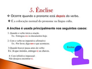  Ocorre quando o pronome está depois do verbo.
 É a colocação normal do pronome na língua culta.
A ênclise é usada principalmente nos seguintes casos:
1. Quando o verbo inicia a oração.
Ex.: Entregou-me os documentos hoje.
2. Com o verbo no imperativo afirmativo
Ex.: Por favor, diga-nos o que aconteceu.
3-Quando houver pausa antes do verbo:

Ex: Já que insistes, entrego-te as chaves.
4- Com infinitivo impessoal:
Não desejava encontrar-te.

Ênclise

 