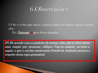1ª) Se o verbo que inicia a oração estiver no futuro, usa-se a mesóclise.
Ex.: Entregar-te-ei os livros amanhã.

2ª) De acordo com os padrões da norma culta, não se deve iniciar
uma oração por pronome oblíquo. Veja no entanto, no texto a
seguir, o que o escritor modernista Oswald de Andrade pensava a
respeito dessa regra gramatical.

 