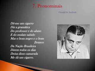 Dê-me um cigarro
Diz a gramática
Do professor e do aluno
E do mulato sabido
Mas o bom negro e o bom
[branco
Da Nação Brasileira
Dizem todos os dias
Deixa disso camarada
Me dá um cigarro.

 