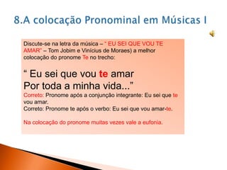 Discute-se na letra da música – “ EU SEI QUE VOU TE
AMAR” – Tom Jobim e Vinícius de Moraes) a melhor
colocação do pronome Te no trecho:

“ Eu sei que vou te amar
Por toda a minha vida...”
Correto: Pronome após a conjunção integrante: Eu sei que te
vou amar.
Correto: Pronome te após o verbo: Eu sei que vou amar-te.
Na colocação do pronome muitas vezes vale a eufonia.

 