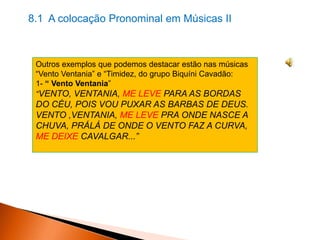 8.1 A colocação Pronominal em Músicas II

Outros exemplos que podemos destacar estão nas músicas
“Vento Ventania” e “Timidez, do grupo Biquíni Cavadão:
1- “ Vento Ventania”
“VENTO, VENTANIA, ME LEVE PARA AS BORDAS

DO CÉU, POIS VOU PUXAR AS BARBAS DE DEUS.
VENTO ,VENTANIA, ME LEVE PRA ONDE NASCE A
CHUVA, PRÁLÁ DE ONDE O VENTO FAZ A CURVA,
ME DEIXE CAVALGAR...”

 